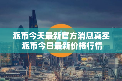 派币今天最新官方消息真实 派币今日最新价格行情