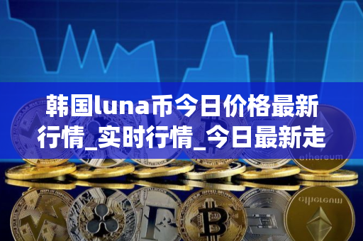 韩国luna币今日价格最新行情_实时行情_今日最新走势