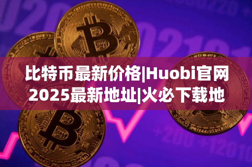比特币最新价格|Huobi官网2025最新地址|火必下载地址 比特币最新价格|Huobi官网2025最新地址|火必下载地址