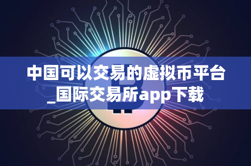 中国可以交易的虚拟币平台_国际交易所app下载