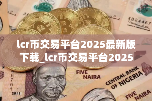 lcr币交易平台2025最新版下载_lcr币交易平台2025最新版免费下载免费最新版本下载