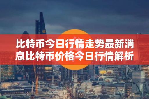 比特币今日行情走势最新消息比特币价格今日行情解析