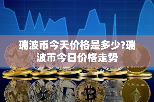 瑞波币今天价格是多少?瑞波币今日价格走势 瑞波币今天价格是多少?瑞波币今日价格走势