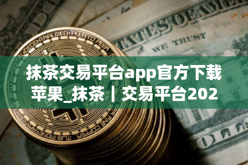 抹茶交易平台app官方下载苹果_抹茶｜交易平台2025下载链接V8.058