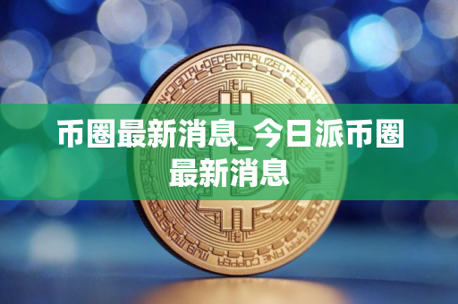 币圈最新消息_今日派币圈最新消息
