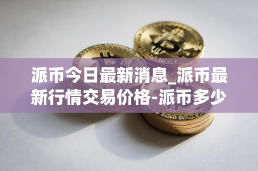 派币今日最新消息_派币最新行情交易价格-派币多少钱一枚？