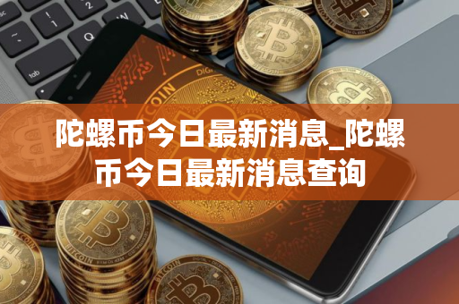 陀螺币今日最新消息_陀螺币今日最新消息查询