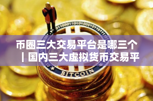 币圈三大交易平台是哪三个｜国内三大虚拟货币交易平台｜最新