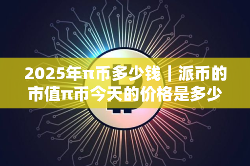 2025年π币多少钱｜派币的市值π币今天的价格是多少
