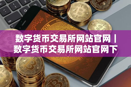 数字货币交易所网站官网｜数字货币交易所网站官网下载