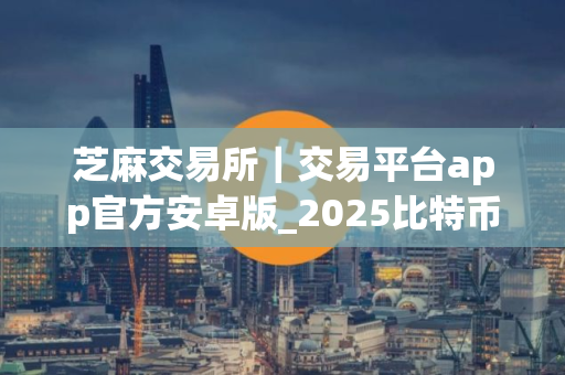 芝麻交易所｜交易平台app官方安卓版_2025比特币在这儿买