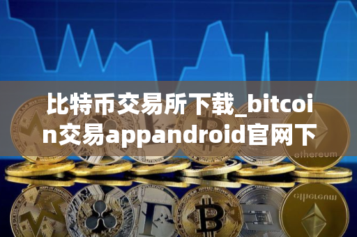 比特币交易所下载_bitcoin交易appandroid官网下载