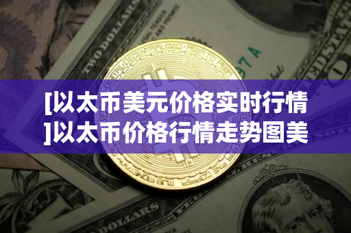 [以太币美元价格实时行情]以太币价格行情走势图美元