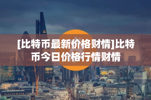 [比特币最新价格财情]比特币今日价格行情财情