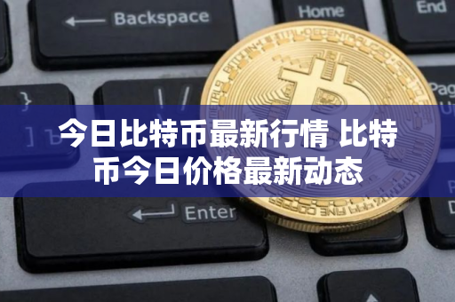今日比特币最新行情 比特币今日价格最新动态 今日比特币最新行情 比特币今日价格最新动态