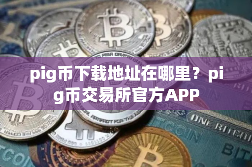 pig币下载地址在哪里?pig币交易所官方APP