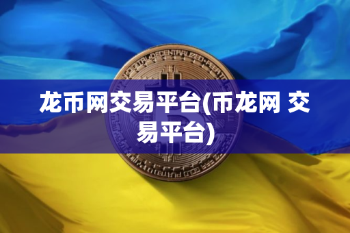 龙币网交易平台(币龙网 交易平台)