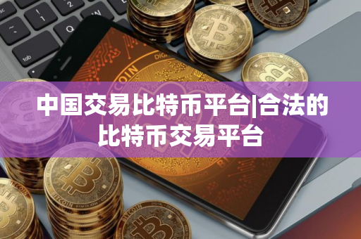 中国交易比特币平台|合法的比特币交易平台