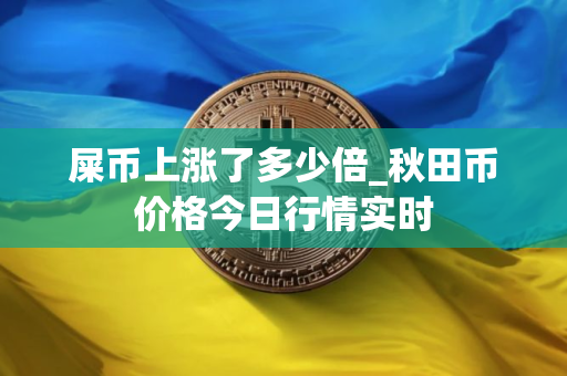 屎币上涨了多少倍_秋田币价格今日行情实时