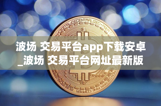 波场 交易平台app下载安卓_波场 交易平台网址最新版