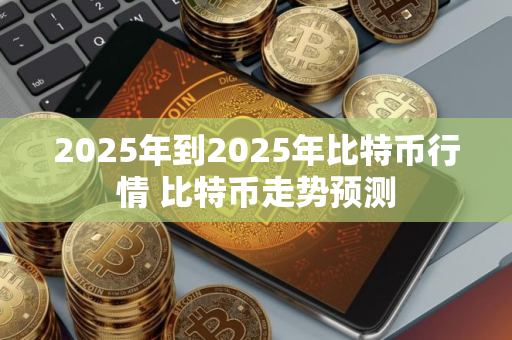 2025年到2025年比特币行情 比特币走势预测