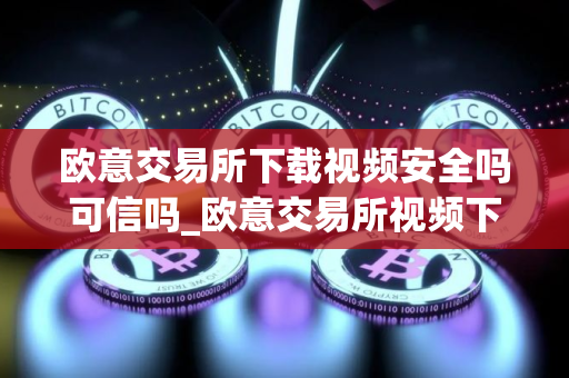 欧意交易所下载视频安全吗可信吗_欧意交易所视频下载:安全可靠