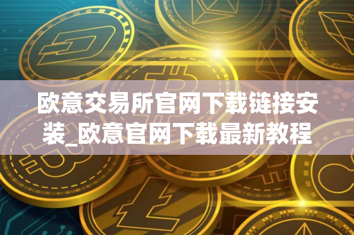 欧意交易所官网下载链接安装_欧意官网下载最新教程