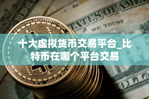 十大虚拟货币交易平台_比特币在哪个平台交易