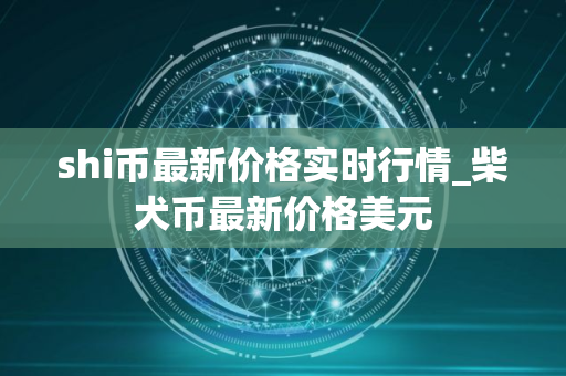shi币最新价格实时行情_柴犬币最新价格美元 shi币最新价格实时行情_柴犬币最新价格美元