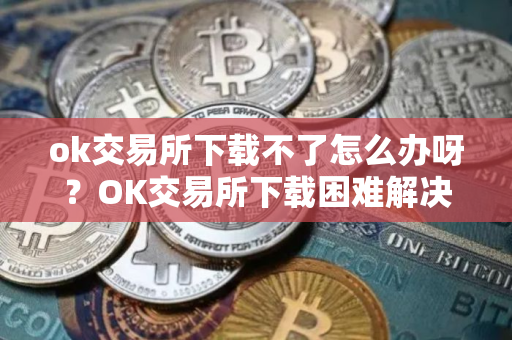 ok交易所下载不了怎么办呀?OK交易所下载困难解决方案