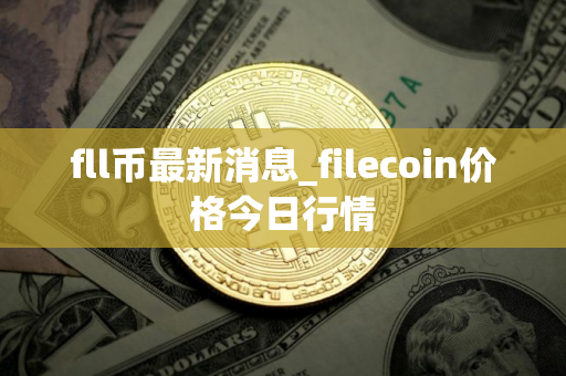 fll币最新消息_filecoin价格今日行情 fll币最新消息_filecoin价格今日行情