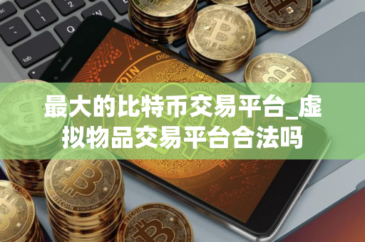 最大的比特币交易平台_虚拟物品交易平台合法吗