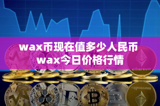 wax币现在值多少人民币 wax今日价格行情 wax币现在值多少人民币 wax今日价格行情