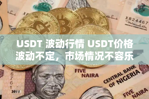 USDT 波动行情 USDT价格波动不定,市场情况不容乐观