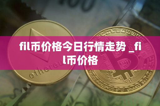 fil币价格今日行情走势 _fil币价格
