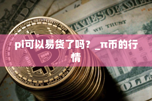pi可以易货了吗?_π币的行情 pi可以易货了吗?_π币的行情