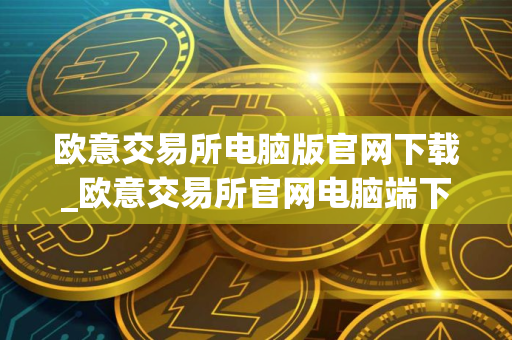 欧意交易所电脑版官网下载_欧意交易所官网电脑端下载 最新教程