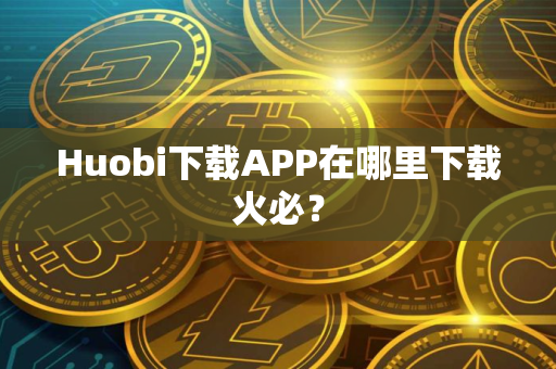 Huobi下载APP在哪里下载火必？