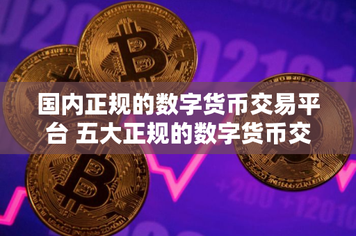 国内正规的数字货币交易平台 五大正规的数字货币交易平台盘点