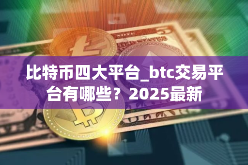 比特币四大平台_btc交易平台有哪些？2025最新