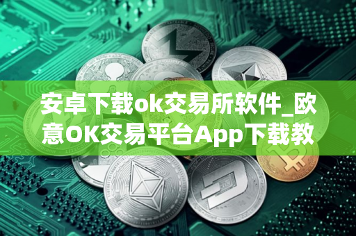 安卓下载ok交易所软件_欧意OK交易平台App下载教程