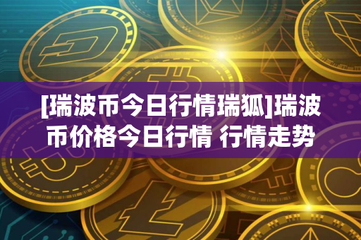 [瑞波币今日行情瑞狐]瑞波币价格今日行情 行情走势