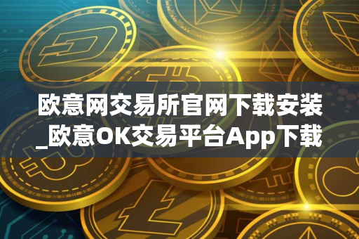 欧意网交易所官网下载安装_欧意OK交易平台App下载教程