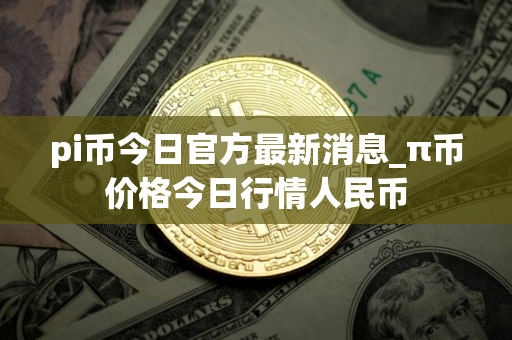 pi币今日官方最新消息_π币价格今日行情人民币