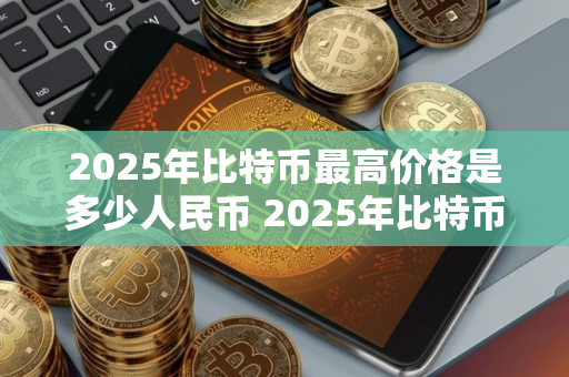 2025年比特币最高价格是多少人民币 2025年比特币最高价格是多少