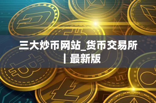 三大炒币网站_货币交易所｜最新版