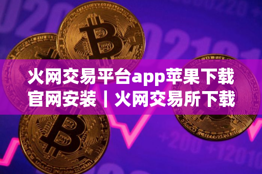 火网交易平台app苹果下载官网安装｜火网交易所下载地址是什么v9.7.7