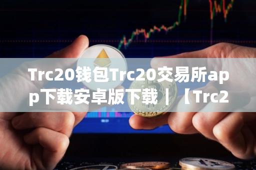 Trc20钱包Trc20交易所app下载安卓版下载｜【Trc20平台安卓版】Trc20平台安卓app手机端下载