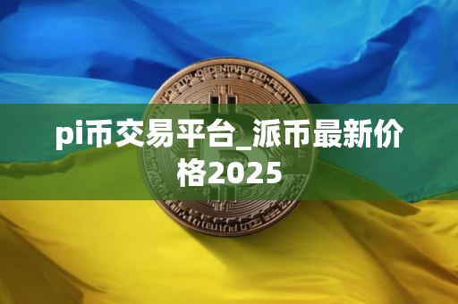 pi币交易平台_派币最新价格2025 pi币交易平台_派币最新价格2025