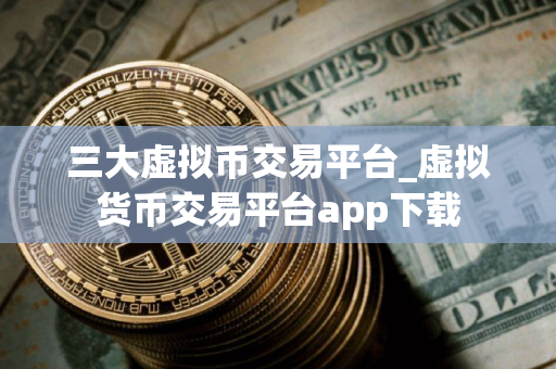 三大虚拟币交易平台_虚拟货币交易平台app下载